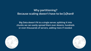 Why partitioning?
Because scaling doesn’t have to be [s]hard!
Big Data doesn’t ﬁt to a single server, splitting it into
chunks we can easily spread them over dozens, hundreds
or even thousands of servers, adding more if needed.
 