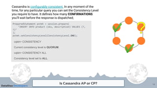 Is Cassandra AP or CP?
Cassandra is conﬁgurably consistent. In any moment of the
time, for any particular query you can set the Consistency Level
you require to have. It deﬁnes how many CONFIRMATIONS
you’ll wait before the response is dispatched;
14
PreparedStatement pstmt = session.prepare(
"INSERT INTO product (sku, description) VALUES (?,
?)"
);
pstmt.setConsistencyLevel(ConsistencyLevel.ONE);
cqlsh> CONSISTENCY
Current consistency level is QUORUM.
cqlsh> CONSISTENCY ALL
Consistency level set to ALL.
 