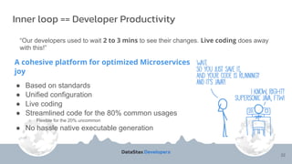A cohesive platform for optimized Microservices
joy
● Based on standards
● Unified configuration
● Live coding
● Streamlined code for the 80% common usages
○ Flexible for the 20% uncommon
● No hassle native executable generation
Inner loop == Developer Productivity
“Our developers used to wait 2 to 3 mins to see their changes. Live coding does away
with this!”
22
 