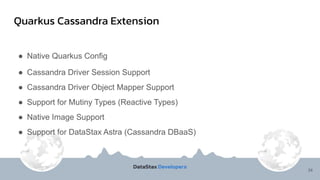 Quarkus Cassandra Extension
34
● Native Quarkus Config
● Cassandra Driver Session Support
● Cassandra Driver Object Mapper Support
● Support for Mutiny Types (Reactive Types)
● Native Image Support
● Support for DataStax Astra (Cassandra DBaaS)
 