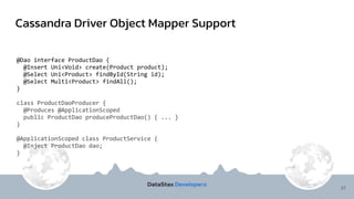 Cassandra Driver Object Mapper Support
37
@Dao interface ProductDao {
@Insert Uni<Void> create(Product product);
@Select Uni<Product> findById(String id);
@Select Multi<Product> findAll();
}
class ProductDaoProducer {
@Produces @ApplicationScoped
public ProductDao produceProductDao() { ... }
}
@ApplicationScoped class ProductService {
@Inject ProductDao dao;
}
 