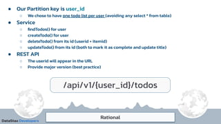 Rational
● Our Partition key is user_id
○ We chose to have one todo list per user (avoiding any select * from table)
● Service
○ ﬁndTodos() for user
○ createTodo() for user
○ deleteTodo() from its id (userid + itemid)
○ updateTodo() from its id (both to mark it as complete and update title)
● REST API
○ The userid will appear in the URL
○ Provide major version (best practice)
/api/v1/{user_id}/todos
 