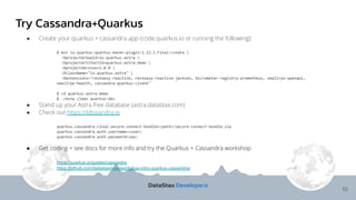 Try Cassandra+Quarkus
52
● Create your quarkus + cassandra app (code.quarkus.io or running the following):
$ mvn io.quarkus:quarkus-maven-plugin:1.12.1.Final:create 
-DprojectGroupId=io.quarkus.astra 
-DprojectArtifactId=quarkus-astra-demo 
-DprojectVersion=1.0.0 
-DclassName="io.quarkus.astra" 
-Dextensions="resteasy-reactive, resteasy-reactive-jackson, micrometer-registry-prometheus, smallrye-openapi,
smallrye-health, cassandra-quarkus-client"
$ cd quarkus-astra-demo
$ ./mvnw clean quarkus:dev
● Stand up your Astra free database (astra.datastax.com)
● Check out https://k8ssandra.io
quarkus.cassandra.cloud.secure-connect-bundle=<path>/secure-connect-bundle.zip
quarkus.cassandra.auth.username=<user>
quarkus.cassandra.auth.password=<pw>
● Get coding + see docs for more info and try the Quarkus + Cassandra workshop
https://quarkus.io/guides/cassandra
https://github.com/datastaxdevs/workshop-intro-quarkus-cassandra/
 
