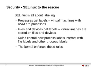 Security - SELinux to the rescue

          SELinux is all about labeling
          ●   Processes get labels – virtual machines with
              KVM are processes
          ●   Files and devices get labels – virtual images are
              stored on files and devices
          ●   Rules control how process labels interact with
              file labels and other process labels
          ●   The kernel enforces these rules




12                    RED HAT ENTERPRISE VIRTUALIZATION Update | Syed M Shaaf
 