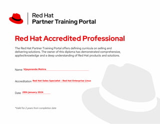 Red Hat Accredited Professional
The Red Hat Partner Training Portal offers defining curricula on selling and
delivering solutions. The owner of this diploma has demonstrated comprehensive,
applied knowledge and a deep understanding of Red Hat products and solutions.
Name ________________
Accreditation ______________
Date _______
*Valid for 2 years from completion date
Vijayananda Mohire
Red Hat Sales Specialist - Red Hat Enterprise Linux
20th January 2024
 