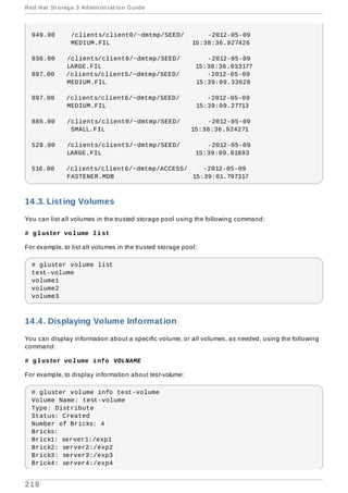 949.00 /clients/client0/~dmtmp/SEED/ -2012-05-09
MEDIUM.FIL 15:38:36.927426
936.00 /clients/client0/~dmtmp/SEED/ -2012-05-09
LARGE.FIL 15:38:36.933177
897.00 /clients/client5/~dmtmp/SEED/ -2012-05-09
MEDIUM.FIL 15:39:09.33628
897.00 /clients/client6/~dmtmp/SEED/ -2012-05-09
MEDIUM.FIL 15:39:09.27713
885.00 /clients/client0/~dmtmp/SEED/ -2012-05-09
SMALL.FIL 15:38:36.924271
528.00 /clients/client5/~dmtmp/SEED/ -2012-05-09
LARGE.FIL 15:39:09.81893
516.00 /clients/client6/~dmtmp/ACCESS/ -2012-05-09
FASTENER.MDB 15:39:01.797317
14.3. Listing Volumes
You can list all volumes in the trusted storage pool using the following command:
# gluster volume list
For example, to list all volumes in the trusted storage pool:
# gluster volume list
test-volume
volume1
volume2
volume3
14.4. Displaying Volume Information
You can display information about a specific volume, or all volumes, as needed, using the following
command:
# gluster volume info VOLNAME
For example, to display information about test-volume:
# gluster volume info test-volume
Volume Name: test-volume
Type: Distribute
Status: Created
Number of Bricks: 4
Bricks:
Brick1: server1:/exp1
Brick2: server2:/exp2
Brick3: server3:/exp3
Brick4: server4:/exp4
Red Hat St orage 3 Administ rat ion Guide
218
 