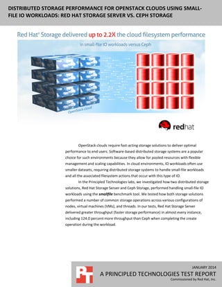 DISTRIBUTED STORAGE PERFORMANCE FOR OPENSTACK CLOUDS USING SMALLFILE IO WORKLOADS: RED HAT STORAGE SERVER VS. CEPH STORAGE

OpenStack clouds require fast-acting storage solutions to deliver optimal
performance to end users. Software-based distributed storage systems are a popular
choice for such environments because they allow for pooled resources with flexible
management and scaling capabilities. In cloud environments, IO workloads often use
smaller datasets, requiring distributed storage systems to handle small-file workloads
and all the associated filesystem actions that occur with this type of IO.
In the Principled Technologies labs, we investigated how two distributed storage
solutions, Red Hat Storage Server and Ceph Storage, performed handling small-file IO
workloads using the smallfile benchmark tool. We tested how both storage solutions
performed a number of common storage operations across various configurations of
nodes, virtual machines (VMs), and threads. In our tests, Red Hat Storage Server
delivered greater throughput (faster storage performance) in almost every instance,
including 124.0 percent more throughput than Ceph when completing the create
operation during the workload.

JANUARY 2014

A PRINCIPLED TECHNOLOGIES TEST REPORT
Commissioned by Red Hat, Inc.

 