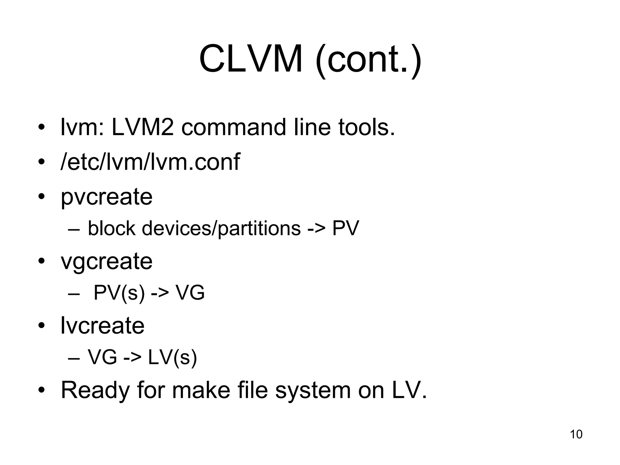 CLVM (cont.)
• lvm: LVM2 command line tools.
• /etc/lvm/lvm.conf
• pvcreate
  – block devices/partitions -> PV
• vgcreate
  – PV(s) -> VG
• lvcreate
  – VG -> LV(s)
• Ready for make file system on LV.
                                      10
 