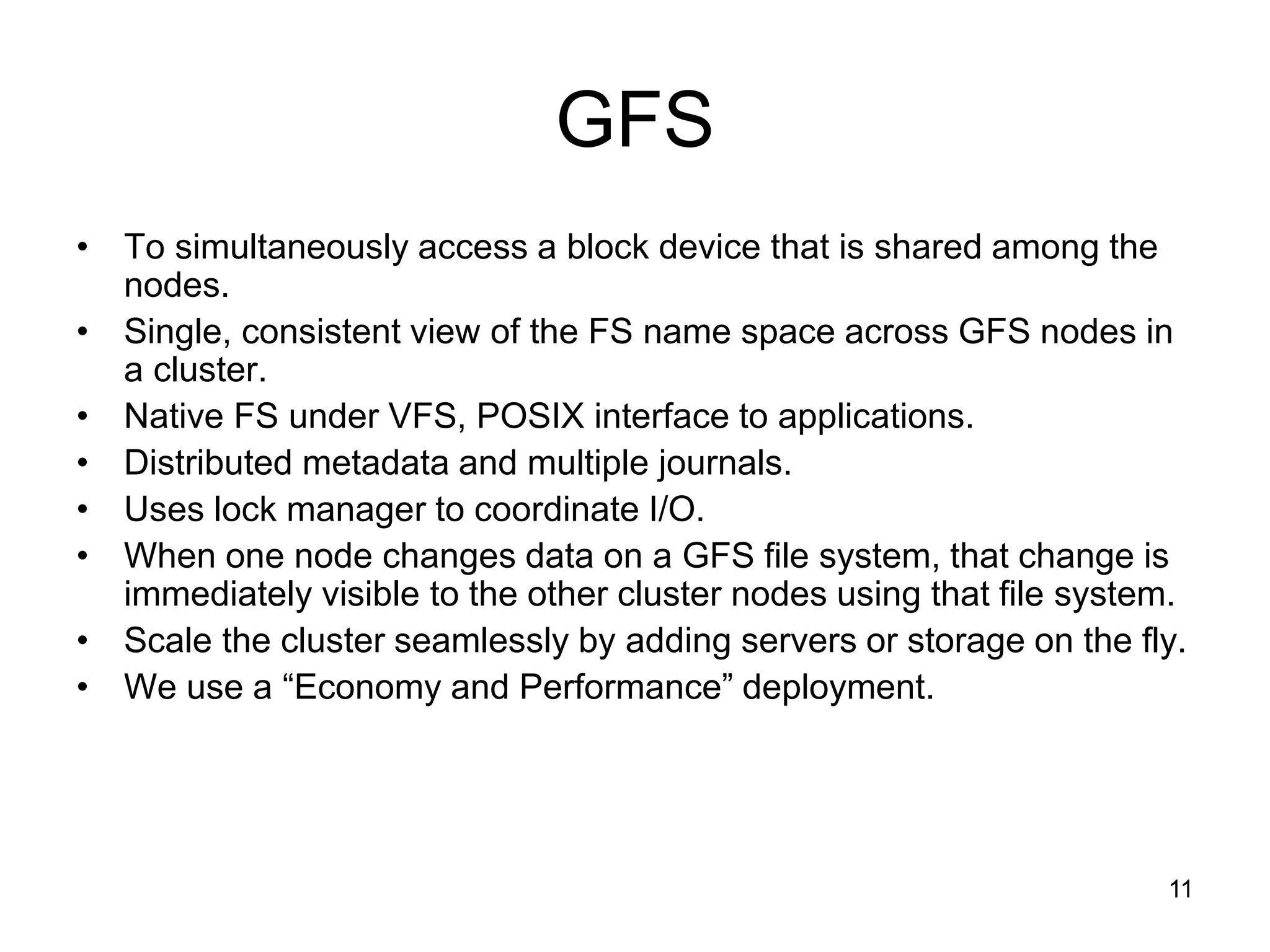 GFS
• To simultaneously access a block device that is shared among the
  nodes.
• Single, consistent view of the FS name space across GFS nodes in
  a cluster.
• Native FS under VFS, POSIX interface to applications.
• Distributed metadata and multiple journals.
• Uses lock manager to coordinate I/O.
• When one node changes data on a GFS file system, that change is
  immediately visible to the other cluster nodes using that file system.
• Scale the cluster seamlessly by adding servers or storage on the fly.
• We use a “Economy and Performance” deployment.




                                                                      11
 
