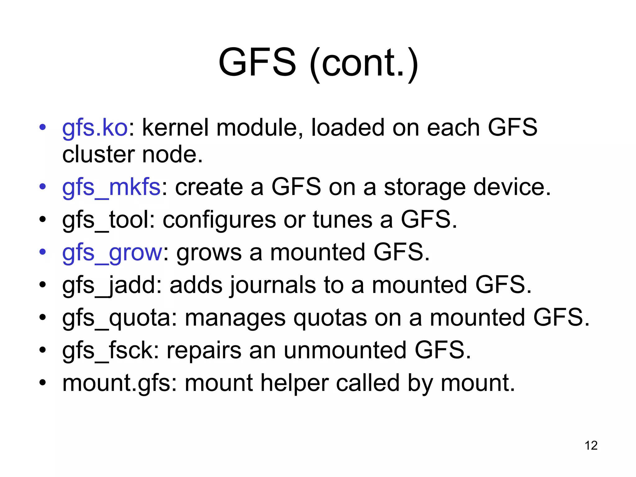 GFS (cont.)
• gfs.ko: kernel module, loaded on each GFS
  cluster node.
• gfs_mkfs: create a GFS on a storage device.
• gfs_tool: configures or tunes a GFS.
• gfs_grow: grows a mounted GFS.
• gfs_jadd: adds journals to a mounted GFS.
• gfs_quota: manages quotas on a mounted GFS.
• gfs_fsck: repairs an unmounted GFS.
• mount.gfs: mount helper called by mount.

                                            12
 