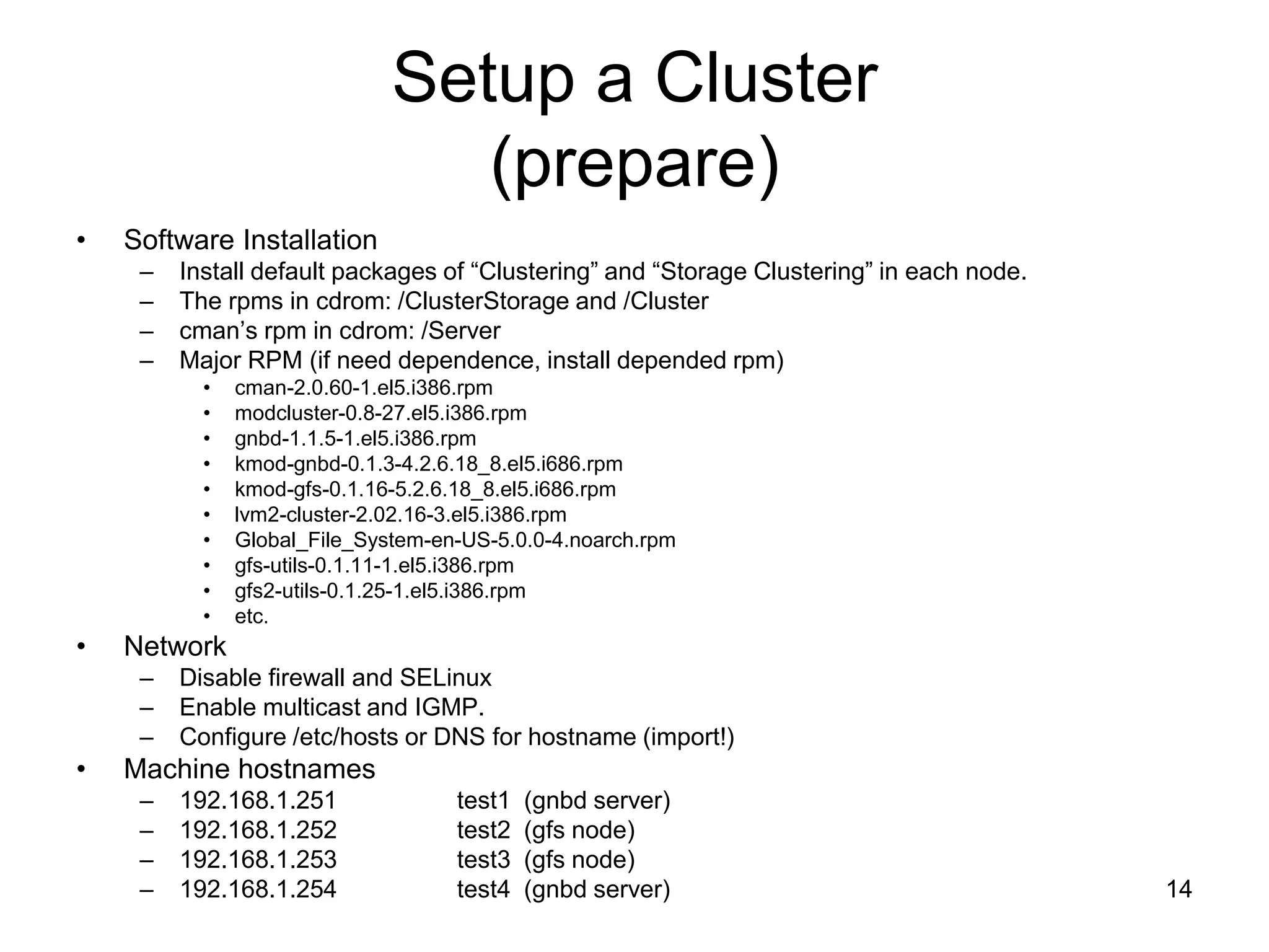 Setup a Cluster
                                 (prepare)
•   Software Installation
     –   Install default packages of “Clustering” and “Storage Clustering” in each node.
     –   The rpms in cdrom: /ClusterStorage and /Cluster
     –   cman’s rpm in cdrom: /Server
     –   Major RPM (if need dependence, install depended rpm)
           •   cman-2.0.60-1.el5.i386.rpm
           •   modcluster-0.8-27.el5.i386.rpm
           •   gnbd-1.1.5-1.el5.i386.rpm
           •   kmod-gnbd-0.1.3-4.2.6.18_8.el5.i686.rpm
           •   kmod-gfs-0.1.16-5.2.6.18_8.el5.i686.rpm
           •   lvm2-cluster-2.02.16-3.el5.i386.rpm
           •   Global_File_System-en-US-5.0.0-4.noarch.rpm
           •   gfs-utils-0.1.11-1.el5.i386.rpm
           •   gfs2-utils-0.1.25-1.el5.i386.rpm
           •   etc.
•   Network
     –   Disable firewall and SELinux
     –   Enable multicast and IGMP.
     –   Configure /etc/hosts or DNS for hostname (import!)
•   Machine hostnames
     –   192.168.1.251              test1   (gnbd server)
     –   192.168.1.252              test2   (gfs node)
     –   192.168.1.253              test3   (gfs node)
     –   192.168.1.254              test4   (gnbd server)                                  14
 