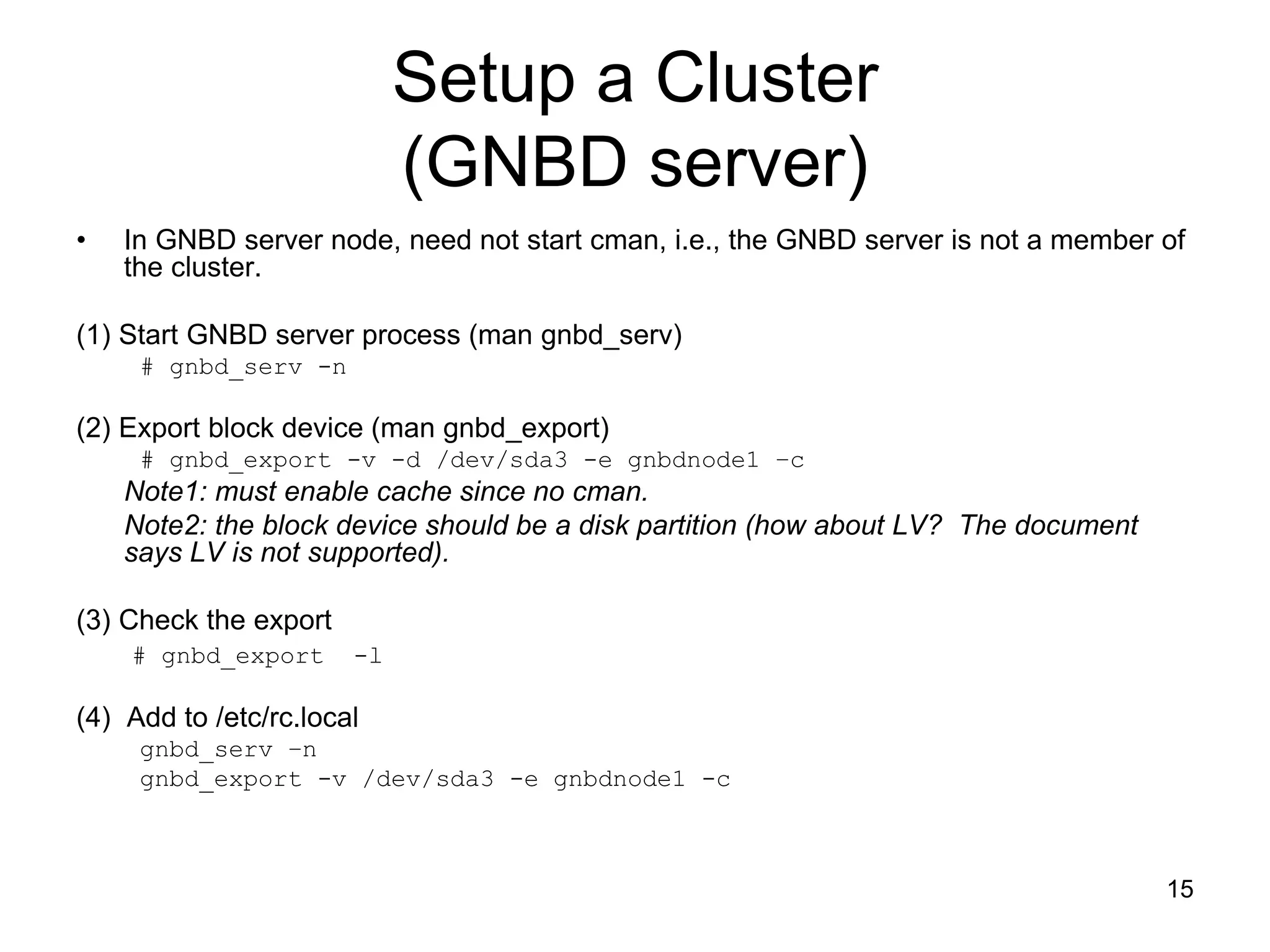 Setup a Cluster
                            (GNBD server)
•   In GNBD server node, need not start cman, i.e., the GNBD server is not a member of
    the cluster.

(1) Start GNBD server process (man gnbd_serv)
     # gnbd_serv -n

(2) Export block device (man gnbd_export)
     # gnbd_export -v -d /dev/sda3 -e gnbdnode1 –c
    Note1: must enable cache since no cman.
    Note2: the block device should be a disk partition (how about LV? The document
    says LV is not supported).

(3) Check the export
    # gnbd_export      -l

(4) Add to /etc/rc.local
     gnbd_serv –n
     gnbd_export -v /dev/sda3 -e gnbdnode1 -c



                                                                                     15
 