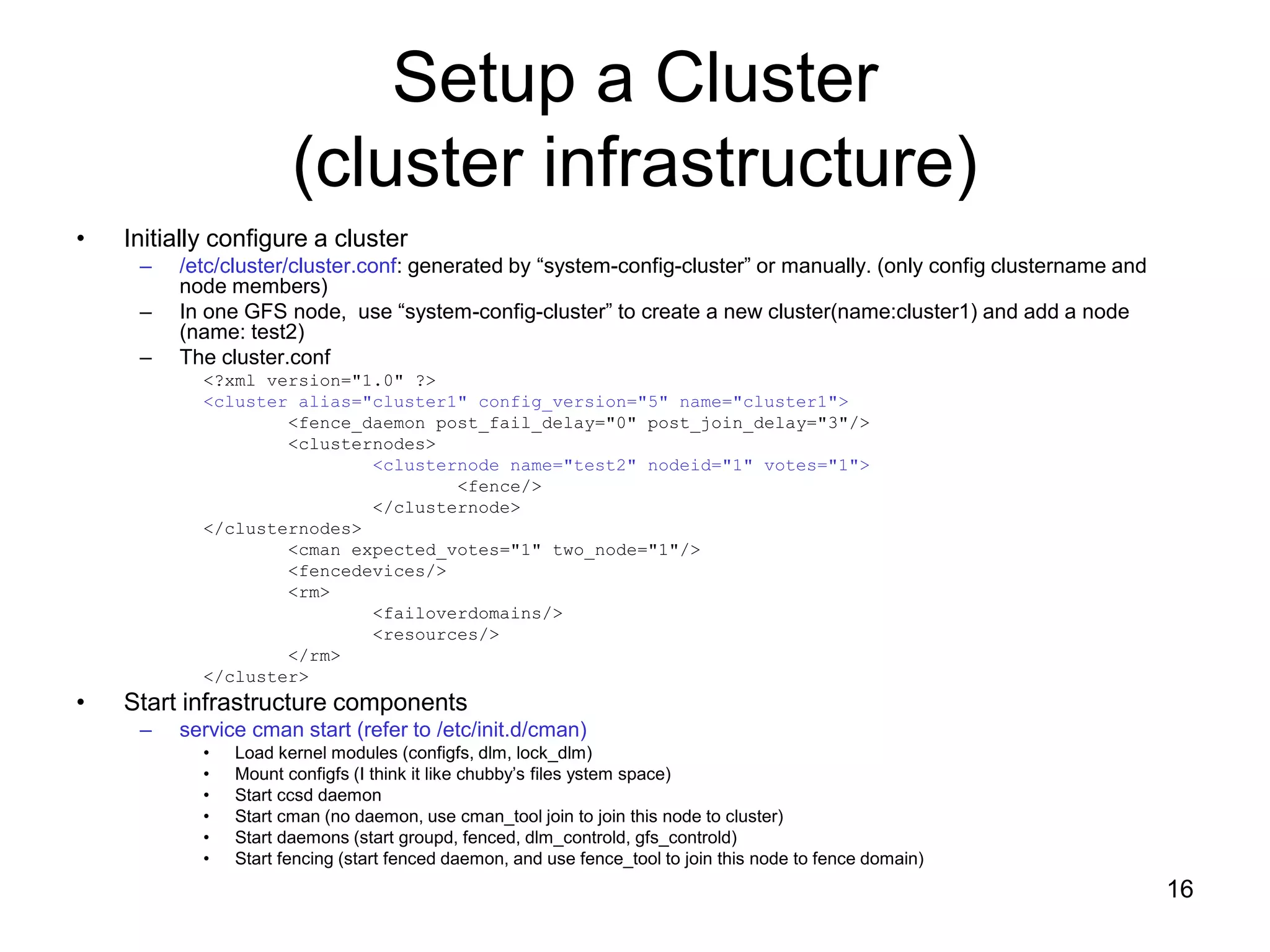 Setup a Cluster
                       (cluster infrastructure)
•   Initially configure a cluster
     –   /etc/cluster/cluster.conf: generated by “system-config-cluster” or manually. (only config clustername and
         node members)
     –   In one GFS node, use “system-config-cluster” to create a new cluster(name:cluster1) and add a node
         (name: test2)
     –   The cluster.conf
            <?xml version="1.0" ?>
            <cluster alias="cluster1" config_version="5" name="cluster1">
                    <fence_daemon post_fail_delay="0" post_join_delay="3"/>
                    <clusternodes>
                            <clusternode name="test2" nodeid="1" votes="1">
                                    <fence/>
                            </clusternode>
            </clusternodes>
                    <cman expected_votes="1" two_node="1"/>
                    <fencedevices/>
                    <rm>
                            <failoverdomains/>
                            <resources/>
                    </rm>
            </cluster>
•   Start infrastructure components
     –   service cman start (refer to /etc/init.d/cman)
            •   Load kernel modules (configfs, dlm, lock_dlm)
            •   Mount configfs (I think it like chubby’s files ystem space)
            •   Start ccsd daemon
            •   Start cman (no daemon, use cman_tool join to join this node to cluster)
            •   Start daemons (start groupd, fenced, dlm_controld, gfs_controld)
            •   Start fencing (start fenced daemon, and use fence_tool to join this node to fence domain)
                                                                                                                     16
 