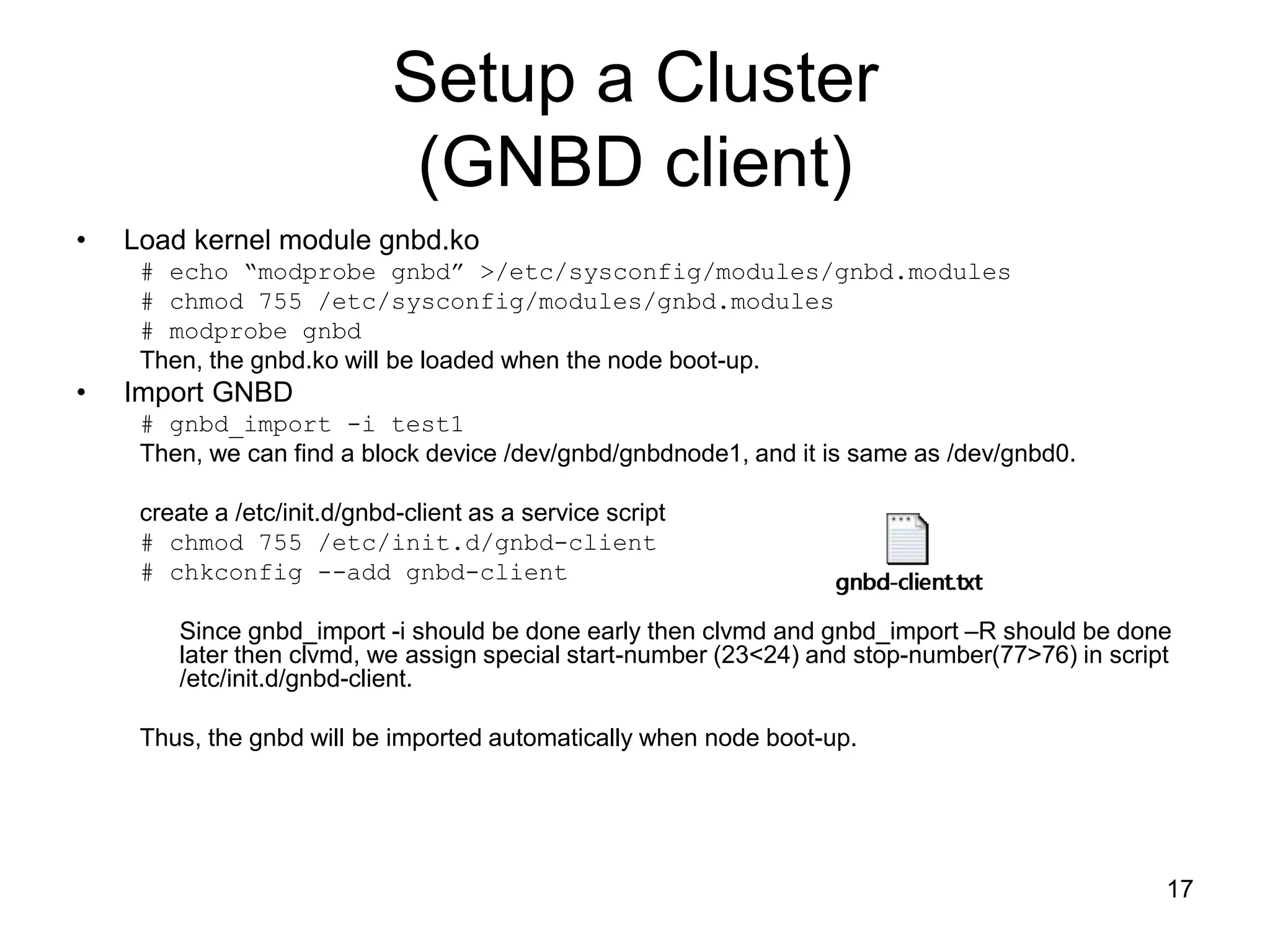 Setup a Cluster
                              (GNBD client)
•   Load kernel module gnbd.ko
     # echo “modprobe gnbd” >/etc/sysconfig/modules/gnbd.modules
     # chmod 755 /etc/sysconfig/modules/gnbd.modules
     # modprobe gnbd
     Then, the gnbd.ko will be loaded when the node boot-up.
•   Import GNBD
     # gnbd_import -i test1
     Then, we can find a block device /dev/gnbd/gnbdnode1, and it is same as /dev/gnbd0.

     create a /etc/init.d/gnbd-client as a service script
     # chmod 755 /etc/init.d/gnbd-client
     # chkconfig --add gnbd-client

        Since gnbd_import -i should be done early then clvmd and gnbd_import –R should be done
        later then clvmd, we assign special start-number (23<24) and stop-number(77>76) in script
        /etc/init.d/gnbd-client.

     Thus, the gnbd will be imported automatically when node boot-up.




                                                                                                17
 