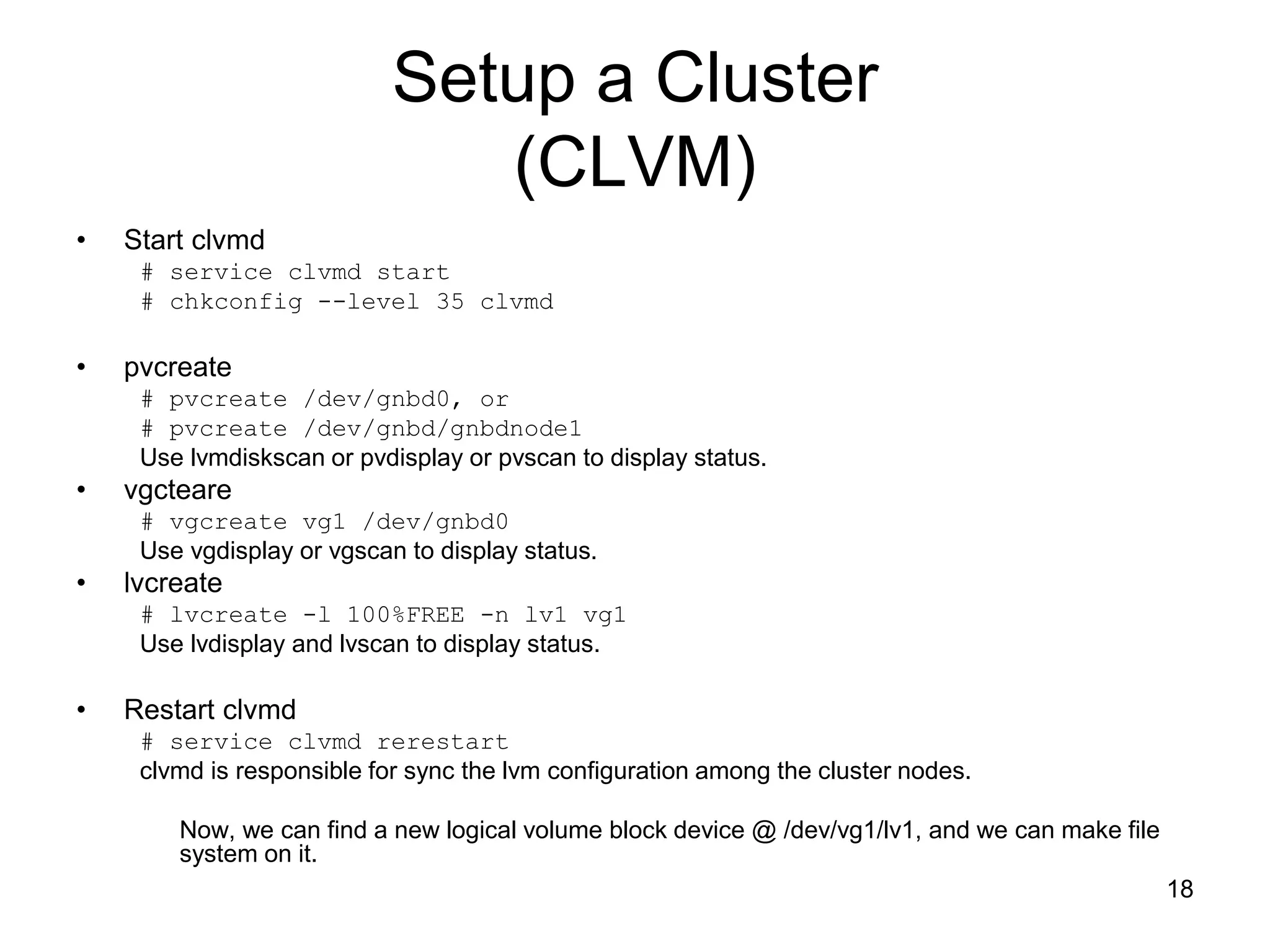 Setup a Cluster
                               (CLVM)
•   Start clvmd
     # service clvmd start
     # chkconfig --level 35 clvmd

•   pvcreate
     # pvcreate /dev/gnbd0, or
     # pvcreate /dev/gnbd/gnbdnode1
     Use lvmdiskscan or pvdisplay or pvscan to display status.
•   vgcteare
     # vgcreate vg1 /dev/gnbd0
     Use vgdisplay or vgscan to display status.
•   lvcreate
     # lvcreate -l 100%FREE -n lv1 vg1
     Use lvdisplay and lvscan to display status.

•   Restart clvmd
     # service clvmd rerestart
     clvmd is responsible for sync the lvm configuration among the cluster nodes.

        Now, we can find a new logical volume block device @ /dev/vg1/lv1, and we can make file
        system on it.
                                                                                                  18
 