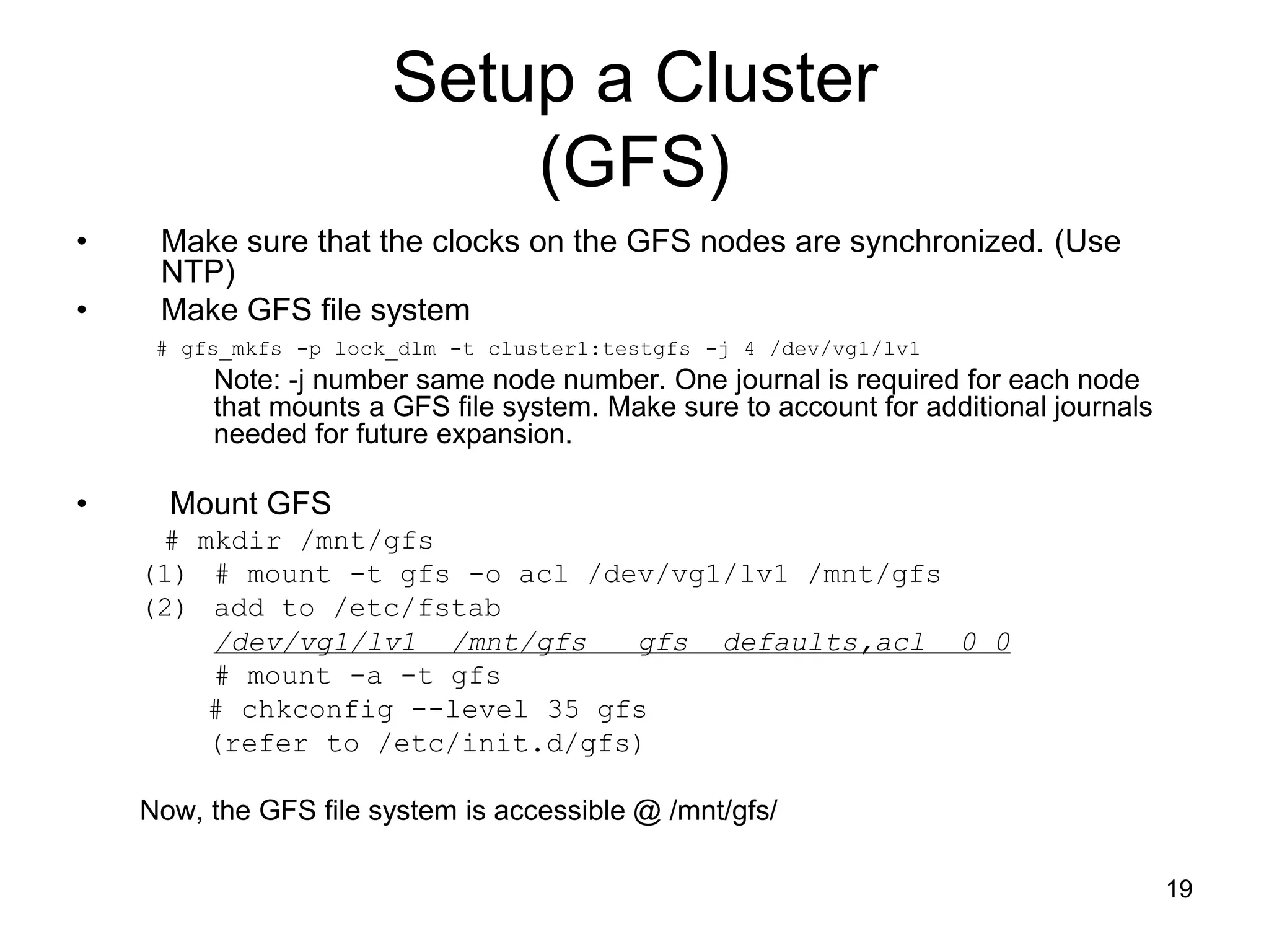 Setup a Cluster
                           (GFS)
•    Make sure that the clocks on the GFS nodes are synchronized. (Use
     NTP)
•    Make GFS file system
     # gfs_mkfs -p lock_dlm -t cluster1:testgfs -j 4 /dev/vg1/lv1
         Note: -j number same node number. One journal is required for each node
         that mounts a GFS file system. Make sure to account for additional journals
         needed for future expansion.

•     Mount GFS
     # mkdir /mnt/gfs
    (1) # mount -t gfs -o acl /dev/vg1/lv1 /mnt/gfs
    (2) add to /etc/fstab
        /dev/vg1/lv1 /mnt/gfs    gfs defaults,acl 0 0
        # mount -a -t gfs
        # chkconfig --level 35 gfs
        (refer to /etc/init.d/gfs)

    Now, the GFS file system is accessible @ /mnt/gfs/

                                                                                       19
 