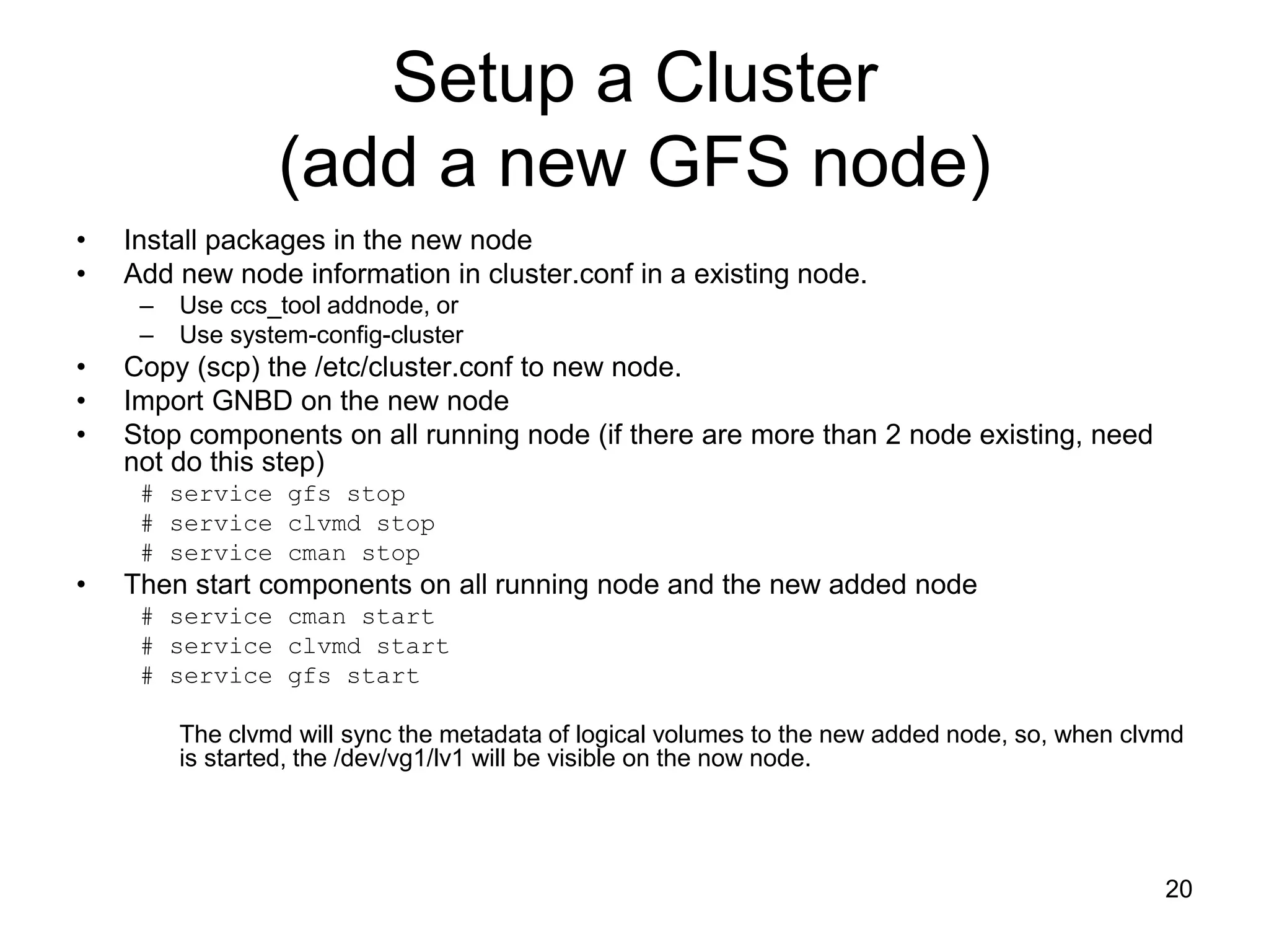 Setup a Cluster
                 (add a new GFS node)
•   Install packages in the new node
•   Add new node information in cluster.conf in a existing node.
     –   Use ccs_tool addnode, or
     –   Use system-config-cluster
•   Copy (scp) the /etc/cluster.conf to new node.
•   Import GNBD on the new node
•   Stop components on all running node (if there are more than 2 node existing, need
    not do this step)
     # service gfs stop
     # service clvmd stop
     # service cman stop
•   Then start components on all running node and the new added node
     # service cman start
     # service clvmd start
     # service gfs start

         The clvmd will sync the metadata of logical volumes to the new added node, so, when clvmd
         is started, the /dev/vg1/lv1 will be visible on the now node.




                                                                                                20
 
