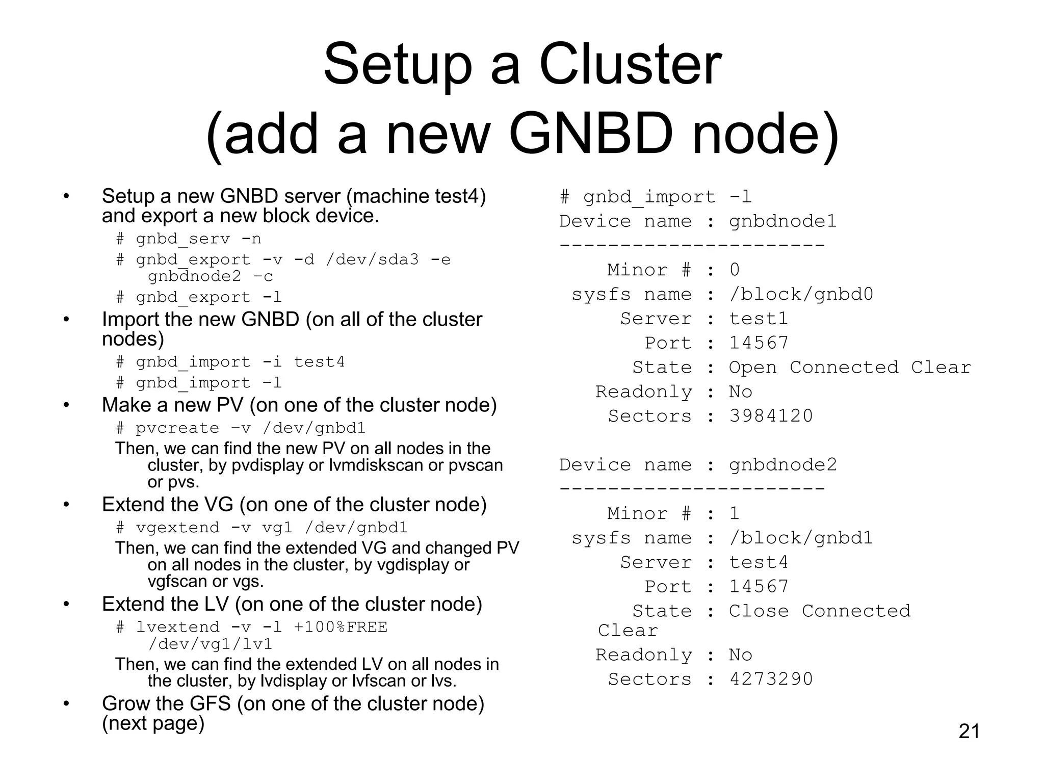 Setup a Cluster
                (add a new GNBD node)
•   Setup a new GNBD server (machine test4)              # gnbd_import -l
    and export a new block device.                       Device name : gnbdnode1
     # gnbd_serv -n                                      ----------------------
     # gnbd_export -v -d /dev/sda3 -e
        gnbdnode2 –c                                         Minor # : 0
     # gnbd_export -l                                     sysfs name : /block/gnbd0
•   Import the new GNBD (on all of the cluster                Server : test1
    nodes)                                                      Port : 14567
     # gnbd_import -i test4                                    State : Open Connected Clear
     # gnbd_import –l
                                                            Readonly : No
•   Make a new PV (on one of the cluster node)               Sectors : 3984120
     # pvcreate –v /dev/gnbd1
     Then, we can find the new PV on all nodes in the
        cluster, by pvdisplay or lvmdiskscan or pvscan   Device name : gnbdnode2
        or pvs.                                          ----------------------
•   Extend the VG (on one of the cluster node)               Minor # : 1
     # vgextend -v vg1 /dev/gnbd1
                                                          sysfs name : /block/gnbd1
     Then, we can find the extended VG and changed PV
        on all nodes in the cluster, by vgdisplay or          Server : test4
        vgfscan or vgs.                                         Port : 14567
•   Extend the LV (on one of the cluster node)                 State : Close Connected
     # lvextend -v -l +100%FREE                             Clear
        /dev/vg1/lv1
     Then, we can find the extended LV on all nodes in
                                                            Readonly : No
        the cluster, by lvdisplay or lvfscan or lvs.         Sectors : 4273290
•   Grow the GFS (on one of the cluster node)
    (next page)                                                                          21
 