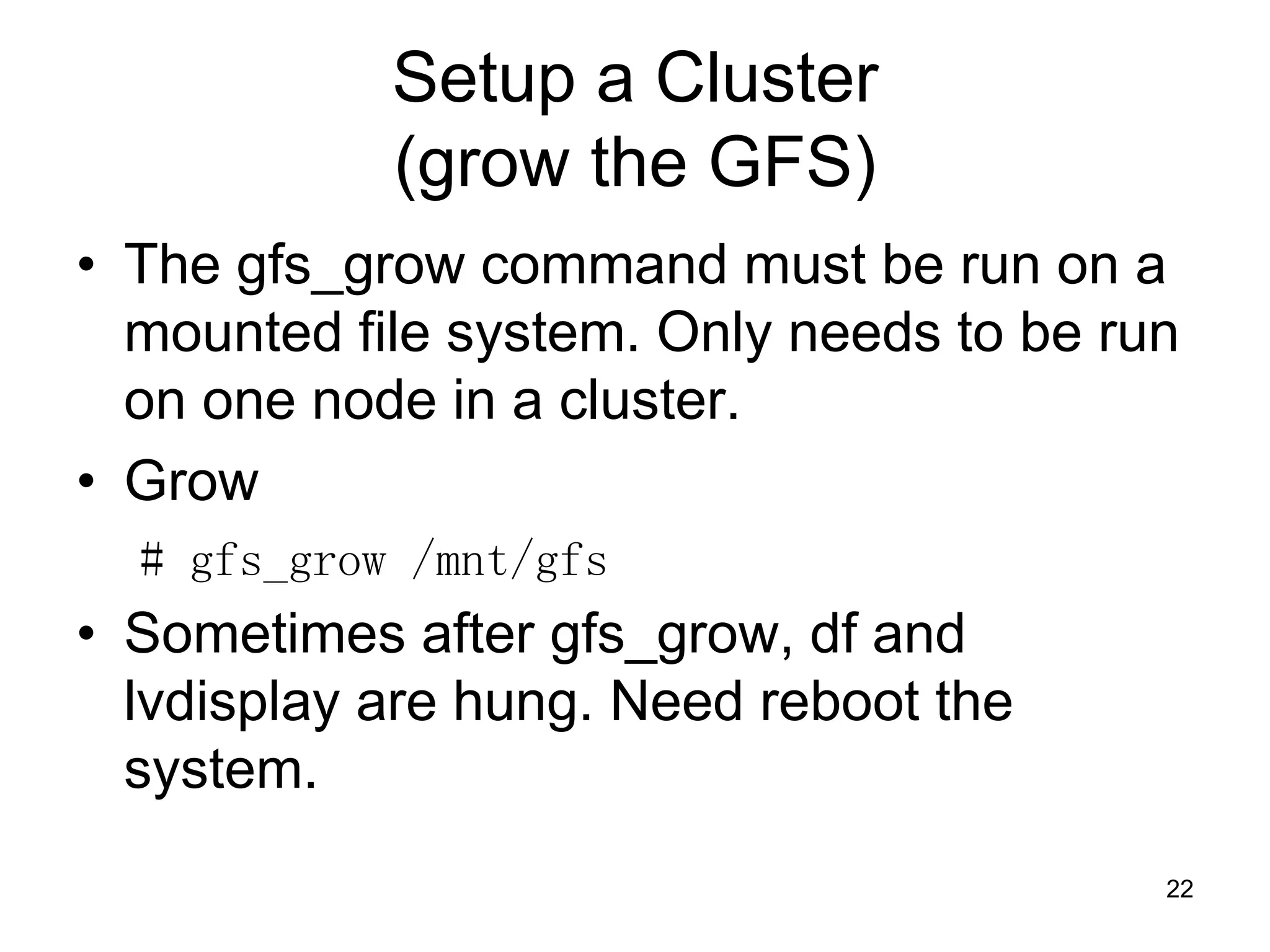 Setup a Cluster
            (grow the GFS)
• The gfs_grow command must be run on a
  mounted file system. Only needs to be run
  on one node in a cluster.
• Grow
  # gfs_grow /mnt/gfs
• Sometimes after gfs_grow, df and
  lvdisplay are hung. Need reboot the
  system.
                                          22
 