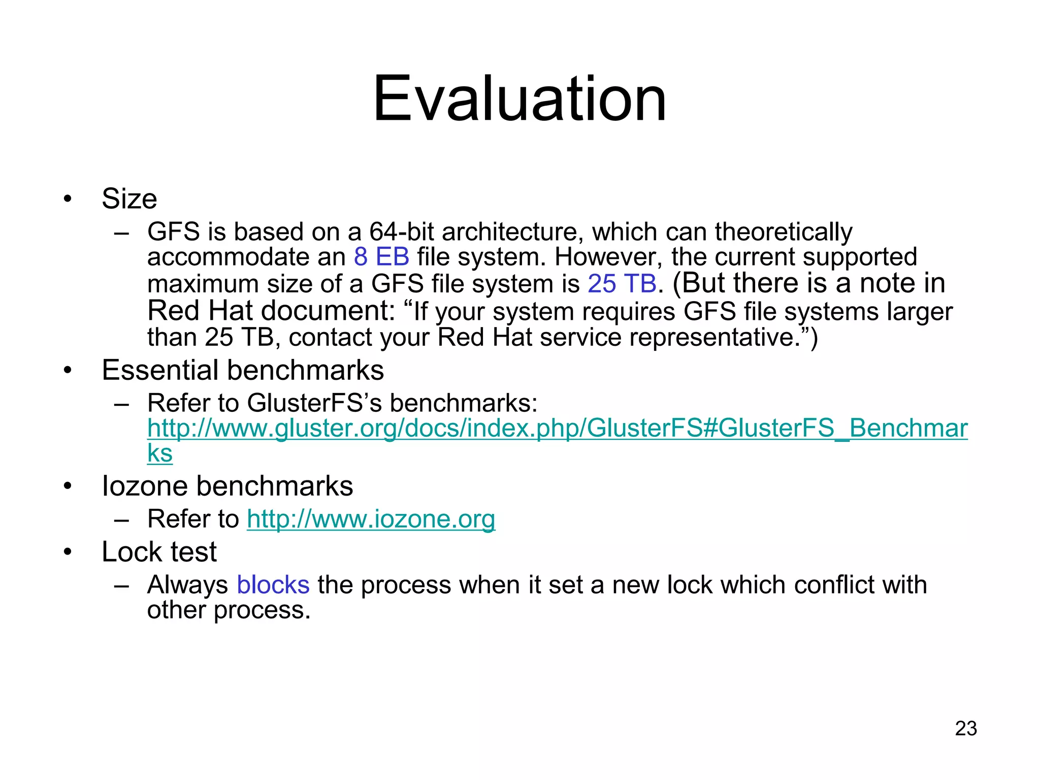 Evaluation
• Size
   – GFS is based on a 64-bit architecture, which can theoretically
     accommodate an 8 EB file system. However, the current supported
     maximum size of a GFS file system is 25 TB. (But there is a note in
     Red Hat document: “If your system requires GFS file systems larger
     than 25 TB, contact your Red Hat service representative.”)
• Essential benchmarks
   – Refer to GlusterFS’s benchmarks:
     http://www.gluster.org/docs/index.php/GlusterFS#GlusterFS_Benchmar
     ks
• Iozone benchmarks
   – Refer to http://www.iozone.org
• Lock test
   – Always blocks the process when it set a new lock which conflict with
     other process.



                                                                            23
 