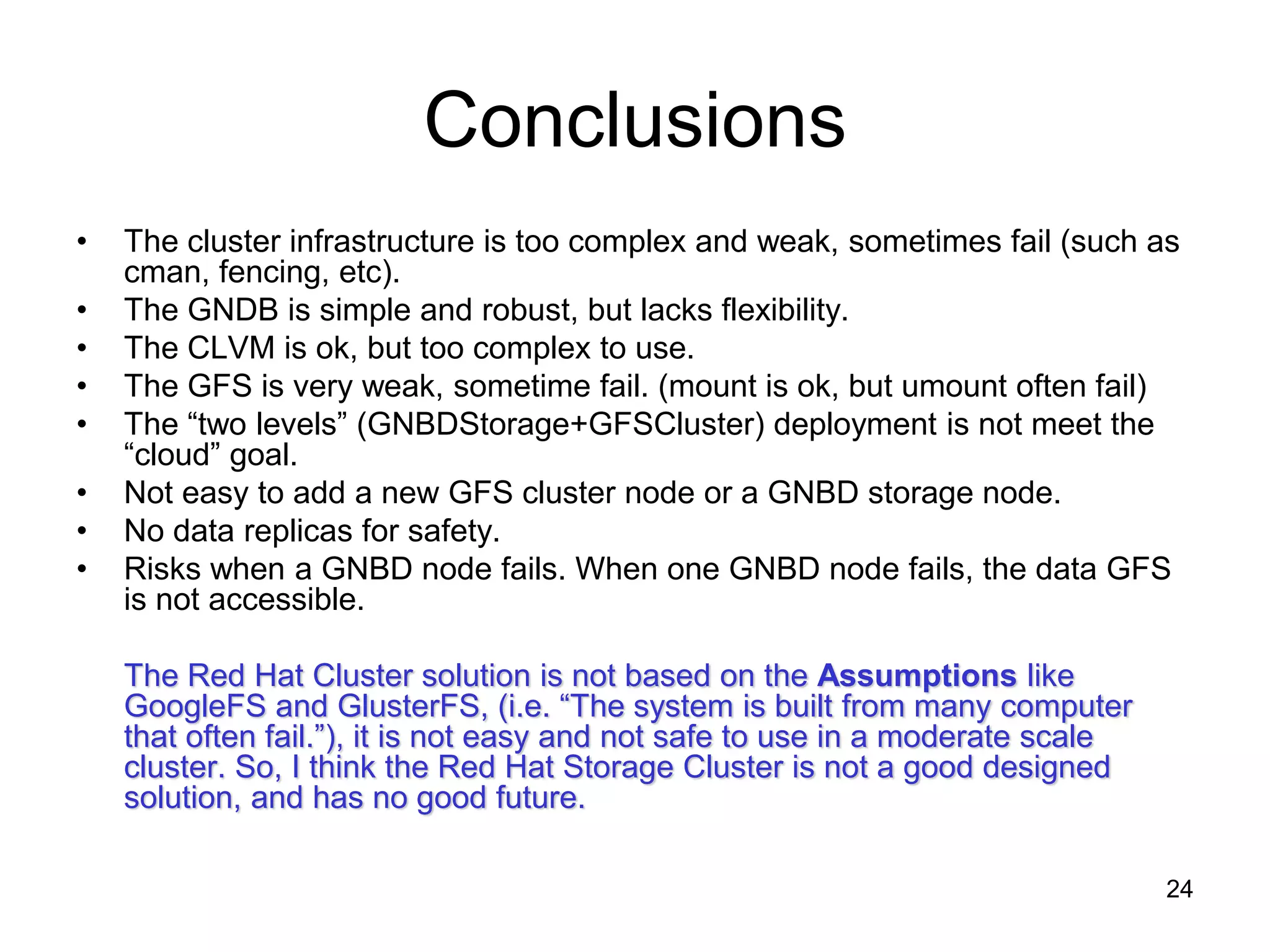 Conclusions
•   The cluster infrastructure is too complex and weak, sometimes fail (such as
    cman, fencing, etc).
•   The GNDB is simple and robust, but lacks flexibility.
•   The CLVM is ok, but too complex to use.
•   The GFS is very weak, sometime fail. (mount is ok, but umount often fail)
•   The “two levels” (GNBDStorage+GFSCluster) deployment is not meet the
    “cloud” goal.
•   Not easy to add a new GFS cluster node or a GNBD storage node.
•   No data replicas for safety.
•   Risks when a GNBD node fails. When one GNBD node fails, the data GFS
    is not accessible.

    The Red Hat Cluster solution is not based on the Assumptions like
    GoogleFS and GlusterFS, (i.e. “The system is built from many computer
    that often fail.”), it is not easy and not safe to use in a moderate scale
    cluster. So, I think the Red Hat Storage Cluster is not a good designed
    solution, and has no good future.

                                                                                 24
 