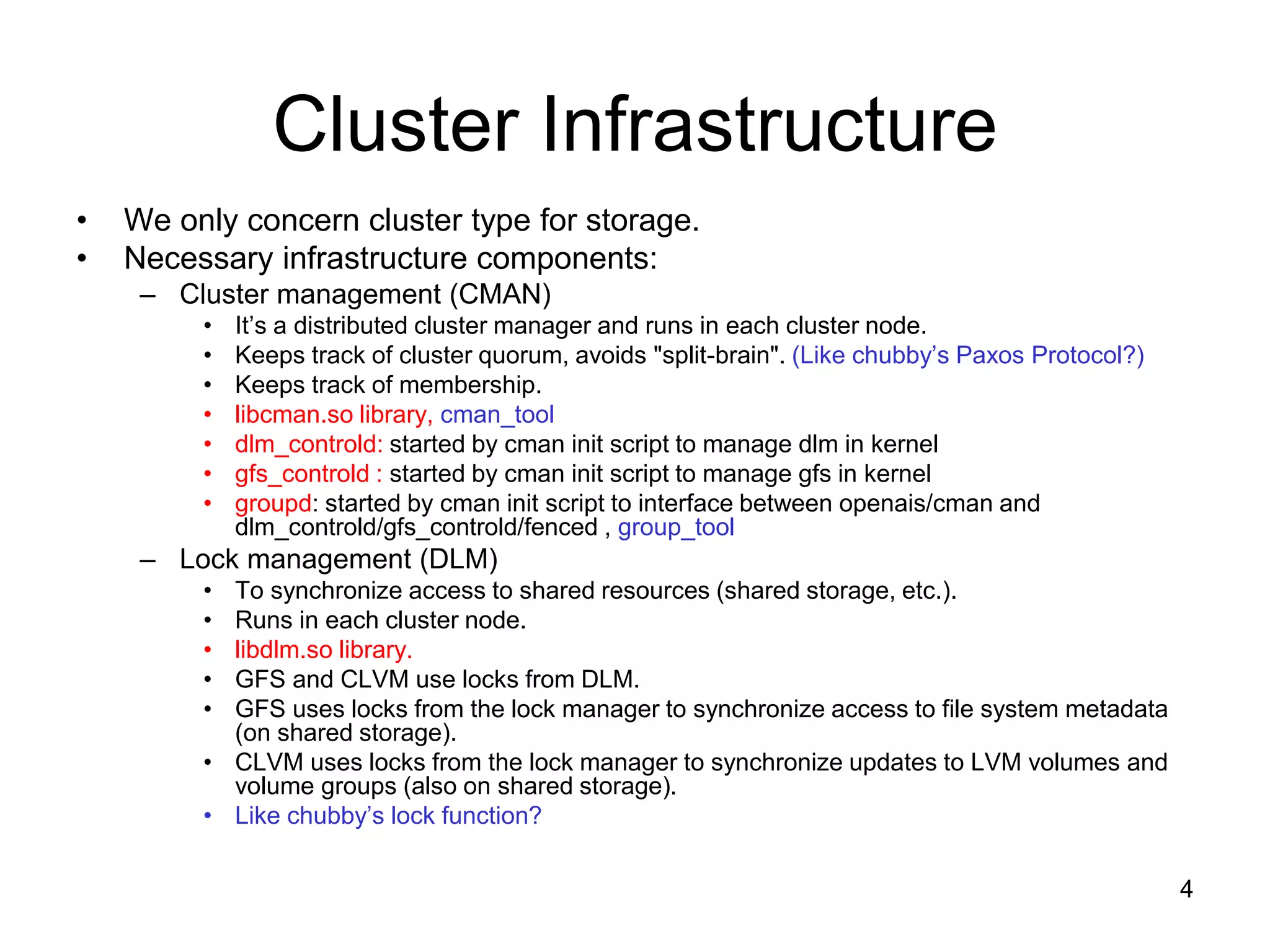 Cluster Infrastructure
•   We only concern cluster type for storage.
•   Necessary infrastructure components:
     – Cluster management (CMAN)
         •   It’s a distributed cluster manager and runs in each cluster node.
         •   Keeps track of cluster quorum, avoids "split-brain". (Like chubby’s Paxos Protocol?)
         •   Keeps track of membership.
         •   libcman.so library, cman_tool
         •   dlm_controld: started by cman init script to manage dlm in kernel
         •   gfs_controld : started by cman init script to manage gfs in kernel
         •   groupd: started by cman init script to interface between openais/cman and
             dlm_controld/gfs_controld/fenced , group_tool
     – Lock management (DLM)
         • To synchronize access to shared resources (shared storage, etc.).
         • Runs in each cluster node.
         • libdlm.so library.
         • GFS and CLVM use locks from DLM.
         • GFS uses locks from the lock manager to synchronize access to file system metadata
           (on shared storage).
         • CLVM uses locks from the lock manager to synchronize updates to LVM volumes and
           volume groups (also on shared storage).
         • Like chubby’s lock function?

                                                                                                    4
 