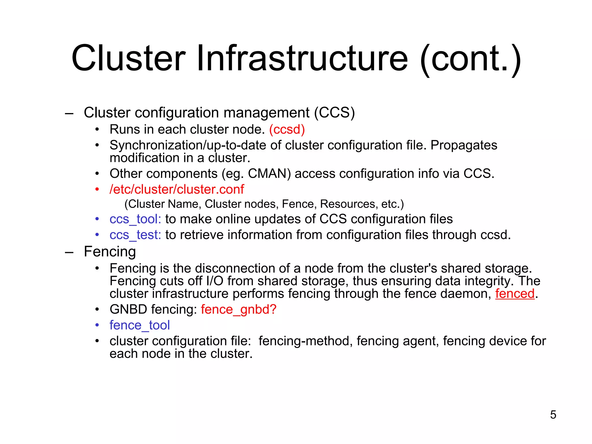 Cluster Infrastructure (cont.)
– Cluster configuration management (CCS)
    • Runs in each cluster node. (ccsd)
    • Synchronization/up-to-date of cluster configuration file. Propagates
      modification in a cluster.
    • Other components (eg. CMAN) access configuration info via CCS.
    • /etc/cluster/cluster.conf
         (Cluster Name, Cluster nodes, Fence, Resources, etc.)
    • ccs_tool: to make online updates of CCS configuration files
    • ccs_test: to retrieve information from configuration files through ccsd.
– Fencing
    • Fencing is the disconnection of a node from the cluster's shared storage.
      Fencing cuts off I/O from shared storage, thus ensuring data integrity. The
      cluster infrastructure performs fencing through the fence daemon, fenced.
    • GNBD fencing: fence_gnbd?
    • fence_tool
    • cluster configuration file: fencing-method, fencing agent, fencing device for
      each node in the cluster.



                                                                                      5
 