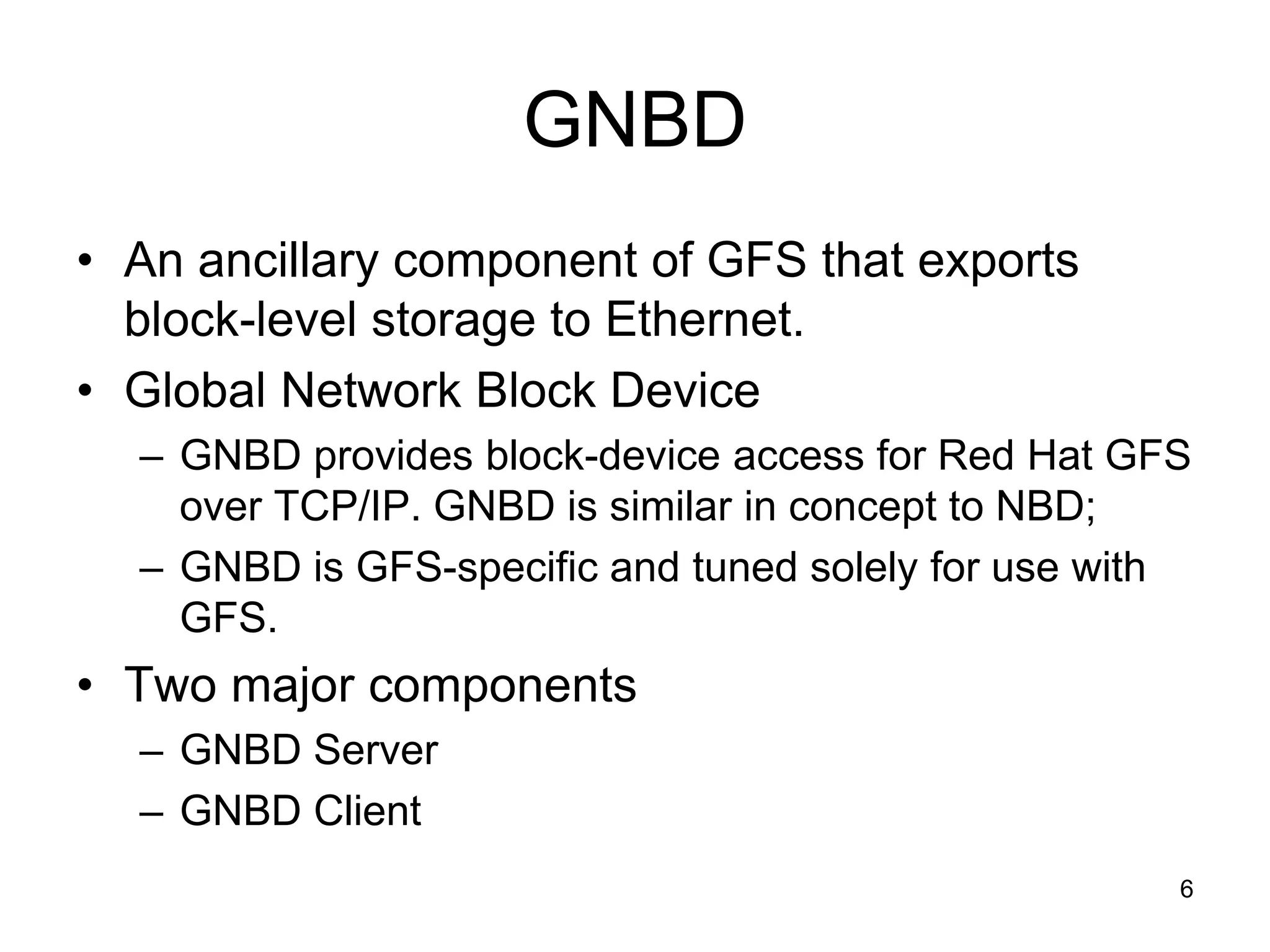 GNBD
• An ancillary component of GFS that exports
  block-level storage to Ethernet.
• Global Network Block Device
  – GNBD provides block-device access for Red Hat GFS
    over TCP/IP. GNBD is similar in concept to NBD;
  – GNBD is GFS-specific and tuned solely for use with
    GFS.
• Two major components
  – GNBD Server
  – GNBD Client
                                                     6
 