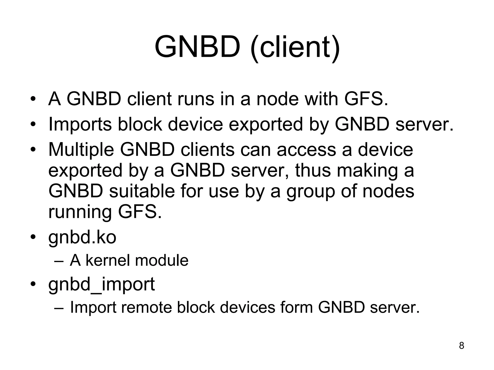 GNBD (client)
• A GNBD client runs in a node with GFS.
• Imports block device exported by GNBD server.
• Multiple GNBD clients can access a device
  exported by a GNBD server, thus making a
  GNBD suitable for use by a group of nodes
  running GFS.
• gnbd.ko
  – A kernel module
• gnbd_import
  – Import remote block devices form GNBD server.

                                                    8
 