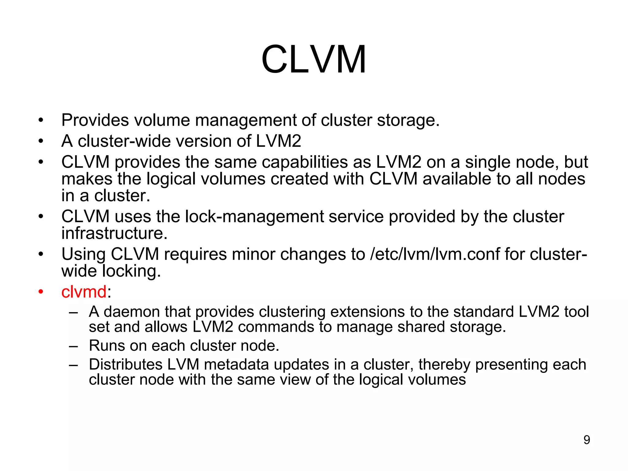 CLVM
• Provides volume management of cluster storage.
• A cluster-wide version of LVM2
• CLVM provides the same capabilities as LVM2 on a single node, but
  makes the logical volumes created with CLVM available to all nodes
  in a cluster.
• CLVM uses the lock-management service provided by the cluster
  infrastructure.
• Using CLVM requires minor changes to /etc/lvm/lvm.conf for cluster-
  wide locking.
• clvmd:
   – A daemon that provides clustering extensions to the standard LVM2 tool
     set and allows LVM2 commands to manage shared storage.
   – Runs on each cluster node.
   – Distributes LVM metadata updates in a cluster, thereby presenting each
     cluster node with the same view of the logical volumes


                                                                          9
 