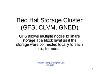 Red Hat Storage Cluster
 (GFS, CLVM, GNBD)
  GFS allows multiple nodes to share
    storage at a block level as if the
storage were connected locally to each
             cluster node.


           Schubert Zhang, Guangxian Liao
                      Jul, 2008

                                            1
 