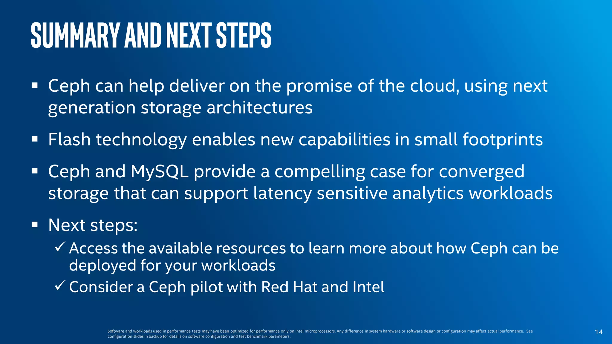 SummaryandNextSteps
 Ceph can help deliver on the promise of the cloud, using next
generation storage architectures
 Flash technology enables new capabilities in small footprints
 Ceph and MySQL provide a compelling case for converged
storage that can support latency sensitive analytics workloads
 Next steps:
 Access the available resources to learn more about how Ceph can be
deployed for your workloads
 Consider a Ceph pilot with Red Hat and Intel
Software and workloads used in performance tests may have been optimized for performance only on Intel microprocessors. Any difference in system hardware or software design or configuration may affect actual performance. See
configuration slides in backup for details on software configuration and test benchmark parameters.
14
 