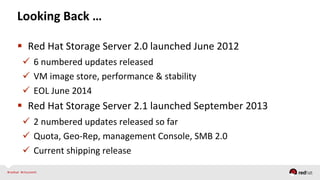 Looking	
  Back	
  …	
  
  Red	
  Hat	
  Storage	
  Server	
  2.0	
  launched	
  June	
  2012	
  
  6	
  numbered	
  updates	
  released	
  
  VM	
  image	
  store,	
  performance	
  &	
  stability	
  
  EOL	
  June	
  2014	
  
  Red	
  Hat	
  Storage	
  Server	
  2.1	
  launched	
  September	
  2013	
  
  2	
  numbered	
  updates	
  released	
  so	
  far	
  
  Quota,	
  Geo-­‐Rep,	
  management	
  Console,	
  SMB	
  2.0	
  
  Current	
  shipping	
  release	
  
 