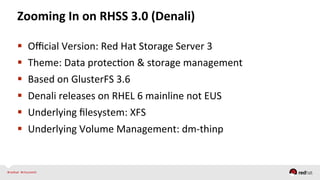 Zooming	
  In	
  on	
  RHSS	
  3.0	
  (Denali)	
  
  Oﬃcial	
  Version:	
  Red	
  Hat	
  Storage	
  Server	
  3	
  
  Theme:	
  Data	
  protecQon	
  &	
  storage	
  management	
  
  Based	
  on	
  GlusterFS	
  3.6	
  
  Denali	
  releases	
  on	
  RHEL	
  6	
  mainline	
  not	
  EUS	
  
  Underlying	
  ﬁlesystem:	
  XFS	
  
  Underlying	
  Volume	
  Management:	
  dm-­‐thinp	
  
 
