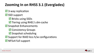  3-­‐way	
  replicaQon	
  
 SSD	
  support	
  
 Bricks	
  using	
  SSDs	
  
 Tiering	
  using	
  RHEL’s	
  dm-­‐cache	
  
 Snapshot	
  Enhancements	
  
 Consistency	
  Groups	
  
 Snapshot	
  scheduling	
  
 Support	
  for	
  RAID	
  less	
  h/w	
  conﬁguraQons	
  
 NFSv4	
  full	
  support	
  
	
  
Zooming	
  In	
  on	
  RHSS	
  3.1	
  (Everglades)	
  
 