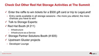 Check Out Other Red Hat Storage Activities at The Summit  
  Enter the raffle to win tickets for a $500 gift card or trip to LegoLand!
-  Entry cards available in all storage sessions - the more you attend, the more
chances you have to win!
  Talk to Storage Experts:
 Red Hat Booth (# 211)
-  Infrastructure
-  Infrastructure-as-a-Service
  Storage Partner Solutions Booth (# 605)
  Upstream Gluster projects
-  Developer Lounge
 