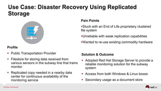 Use Case: Disaster Recovery Using Replicated
Storage
Profile
  Public Transportation Provider
  Filestore for storing data received from
various sensors in the subway line that trains
monitor
  Replicated copy needed in a nearby data
center for continuous availability of the
monitoring service
Pain Points
 Stuck with an End of Life proprietary clustered
file system
 Unreliable with weak replication capabilities
 Wanted to re-use existing commodity hardware
Solution & Outcome
  Adopted Red Hat Storage Server to provide a
reliable monitoring solution for the subway
system
  Access from both Windows & Linux boxes
  Secondary usage as a document store
 
