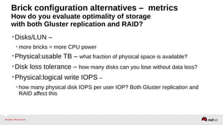 Brick configuration alternatives – metrics
How do you evaluate optimality of storage
with both Gluster replication and RAID?
•Disks/LUN –
• more bricks = more CPU power
•Physical:usable TB – what fraction of physical space is available?
•Disk loss tolerance – how many disks can you lose without data loss?
•Physical:logical write IOPS –
• how many physical disk IOPS per user IOP? Both Gluster replication and
RAID affect this
 