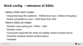 Brick config. – relevance of SSDs
•Where SSDs don't matter:
•Sequential large-file read/write – RAID6 drive near 1 GB/sec throughput
•Reads cacheable by Linux – RAM faster than SSD
•Where SSDs do matter:
•Random read working set > RAM, < SSD
•Random writes
•Concurrent sequential file writes are slightly random at block device
•Small-file workload random at block device
•metadata
 