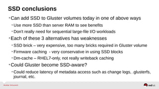 SSD conclusions
•Can add SSD to Gluster volumes today in one of above ways
•Use more SSD than server RAM to see benefits
•Don't really need for sequential large-file I/O workloads
•Each of these 3 alternatives has weaknesses
•SSD brick – very expensive, too many bricks required in Gluster volume
•Firmware caching - very conservative in using SSD blocks
•Dm-cache – RHEL7-only, not really writeback caching
•Could Gluster become SSD-aware?
•Could reduce latency of metadata access such as change logs, .glusterfs,
journal, etc.
 
