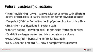 Future (upstream) directions
•Thin Provisioning (LVM) – Allows Gluster volumes with different
users and policies to easily co-exist on same physical storage
•Snapshot (LVM) – For online backup/geo-replication of live files
•Small-file – optimizations in system calls
•Erasure coding – lowering cost/TB and write traffic on network
•Scalability – larger server and brick counts in a volume
•RDMA+libgfapi – bypassing kernel for fast path
•NFS-Ganesha and pNFS – how it complements glusterfs
 