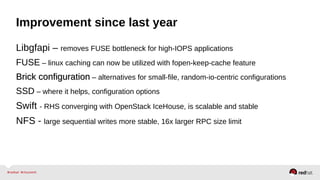 Improvement since last year
Libgfapi – removes FUSE bottleneck for high-IOPS applications
FUSE – linux caching can now be utilized with fopen-keep-cache feature
Brick configurationBrick configuration – alternatives for small-file, random-io-centric configurations
SSD – where it helps, configuration options
Swift - RHS converging with OpenStack IceHouse, is scalable and stable
NFS - large sequential writes more stable, 16x larger RPC size limit
 