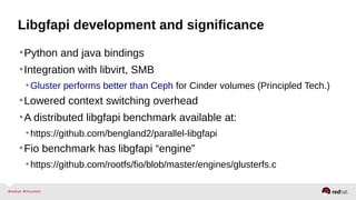 Libgfapi development and significance
•Python and java bindings
•Integration with libvirt, SMB
•Gluster performs better than Ceph for Cinder volumes (Principled Tech.)
•Lowered context switching overhead
•A distributed libgfapi benchmark available at:
•https://github.com/bengland2/parallel-libgfapi
•Fio benchmark has libgfapi “engine”
•https://github.com/rootfs/fio/blob/master/engines/glusterfs.c
 
