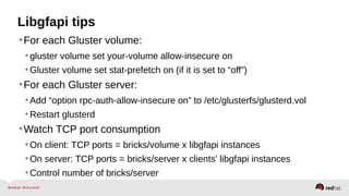 Libgfapi tips
•For each Gluster volume:
•gluster volume set your-volume allow-insecure on
•Gluster volume set stat-prefetch on (if it is set to “off”)
•For each Gluster server:
•Add “option rpc-auth-allow-insecure on” to /etc/glusterfs/glusterd.vol
•Restart glusterd
•Watch TCP port consumption
•On client: TCP ports = bricks/volume x libgfapi instances
•On server: TCP ports = bricks/server x clients' libgfapi instances
•Control number of bricks/server
 