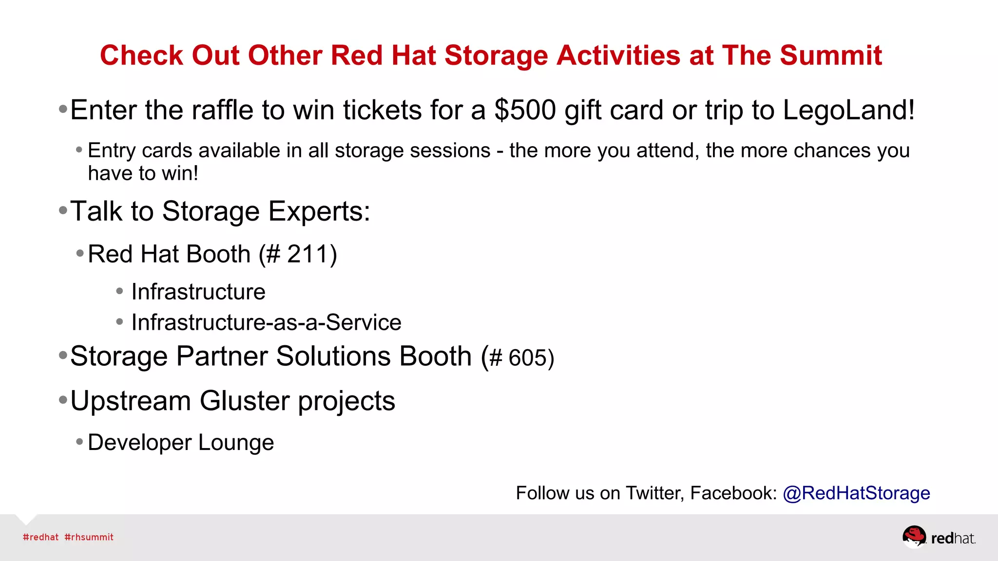 Check Out Other Red Hat Storage Activities at The Summit
• Enter the raffle to win tickets for a $500 gift card or trip to LegoLand!
• Entry cards available in all storage sessions - the more you attend, the more chances you
have to win!
• Talk to Storage Experts:
• Red Hat Booth (# 211)
• Infrastructure
• Infrastructure-as-a-Service
• Storage Partner Solutions Booth (# 605)
• Upstream Gluster projects
• Developer Lounge
Follow us on Twitter, Facebook: @RedHatStorage
 