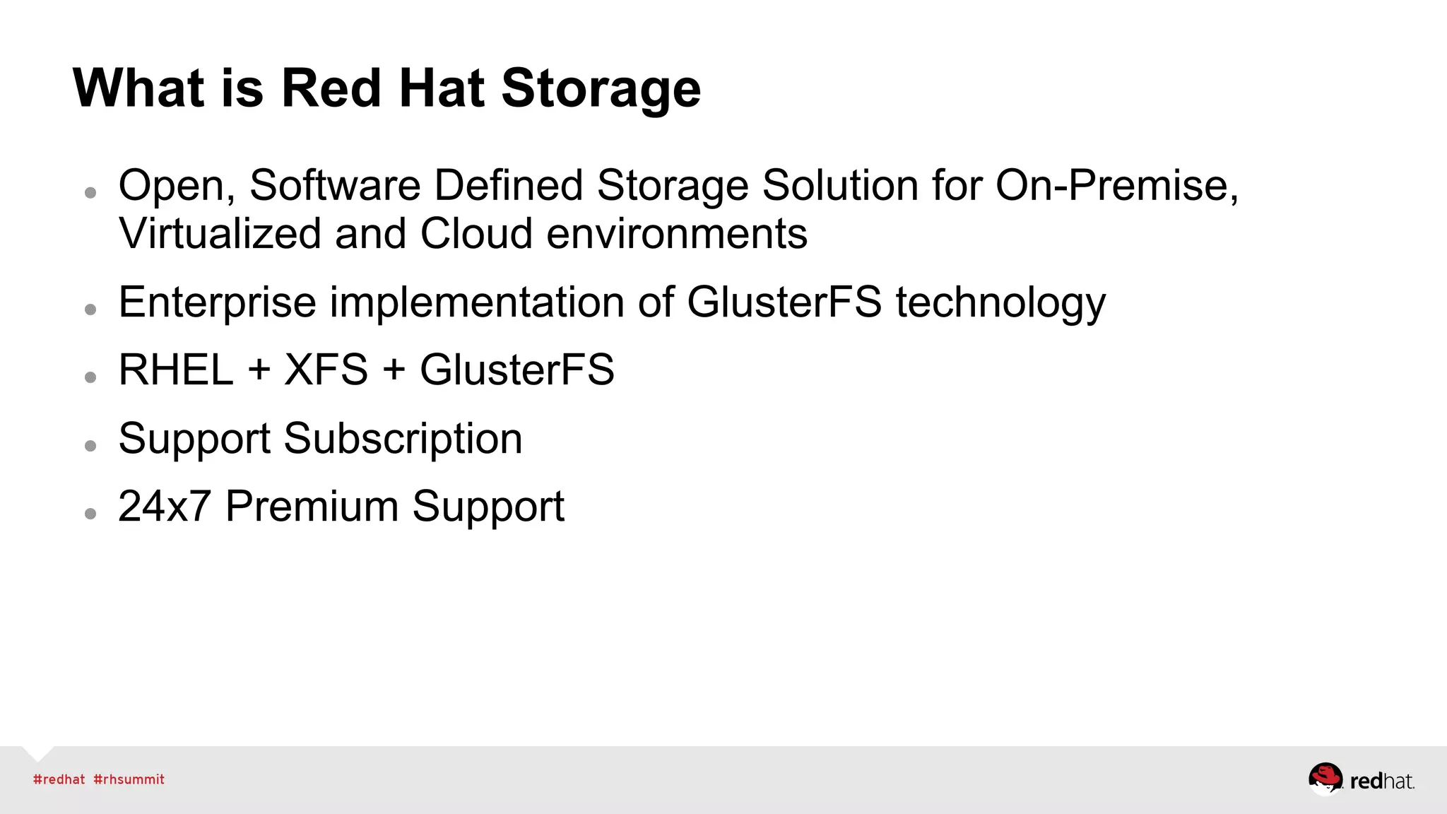 What is Red Hat Storage
l  Open, Software Defined Storage Solution for On-Premise,
Virtualized and Cloud environments
l  Enterprise implementation of GlusterFS technology
l  RHEL + XFS + GlusterFS
l  Support Subscription
l  24x7 Premium Support
 