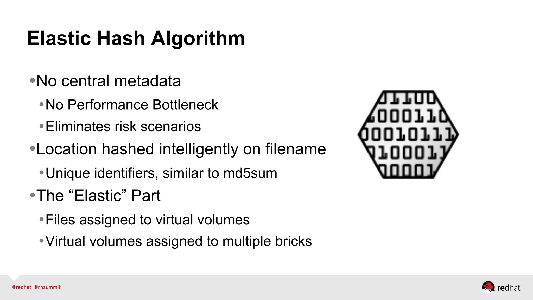 Elastic Hash Algorithm
• No central metadata
• No Performance Bottleneck
• Eliminates risk scenarios
• Location hashed intelligently on filename
• Unique identifiers, similar to md5sum
• The “Elastic” Part
• Files assigned to virtual volumes
• Virtual volumes assigned to multiple bricks
 