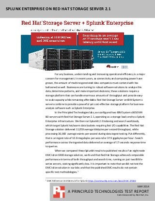 MAY 2014
A PRINCIPLED TECHNOLOGIES TEST REPORT
Commissioned by Red Hat, Inc.
SPLUNK ENTERPRISE ON RED HAT STORAGE SERVER 2.1
For any business, understanding and increasing operational efficiency is a major
concern for management. In recent years, as connectivity and computing power have
grown, the amount of machine-generated data companies must contend with has
ballooned as well. Businesses are turning to robust software solutions to analyze this
data, determine patterns, and make important decisions; these solutions require a
storage platform that can handle enormous amounts of throughput and provide easy-
to-scale capacity while remaining affordable. Red Hat Storage Server on IBM System x
servers combine to provide a powerful yet cost-effective storage platform for business-
analysis software such as Splunk Enterprise.
In the Principled Technologies labs, we configured two IBM System x3650 M4
BD servers with Red Hat Storage Server 2.1, operating as a storage back end to a Splunk
Enterprise infrastructure. We then ran SplunkIt 2.0 indexing and search workloads,
which target Splunk hot/warm data buckets requiring fast I/O capabilities. The Red Hat
Storage solution delivered 11,059 average kilobytes per second throughput, while
processing 36,000 average events per second during data ingest testing. Put differently,
that is an ingest rate of 10.8 megabytes per second or 37.9 gigabytes per hour. Search
performance across the ingested data delivered an average of 17 seconds response time
to queries.
When we compared these SplunkIt results to published results of an eight-node
EMC Isilon X400 storage solution, we found that Red Hat Storage achieved comparable
performance in terms of both throughput and search time, running on just two IBM x-
series servers, costing significantly less. It is important to note that we did not test the
EMC Isilon solution in our labs and that the published EMC results do not contain
specific test methodologies.1
1
EMC Reference Architecture for Splunk https://community.emc.com/docs/DOC-27430
 