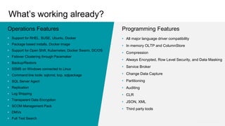 Programming Features
• Support for RHEL, SUSE, Ubuntu, Docker
• Package based installs, Docker image
• Support for Open Shift, Kubernetes, Docker Swarm, DC/OS
• Failover Clustering through Pacemaker
• Backup/Restore
• SSMS on Windows connected to Linux
• Command line tools: sqlcmd, bcp, sqlpackage
• SQL Server Agent
• Replication
• Log Shipping
• Transparent Data Encryption
• SCOM Management Pack
• DMVs
• Full Text Search
Operations Features
• All major language driver compatibility
• In memory OLTP and ColumnStore
• Compression
• Always Encrypted, Row Level Security, and Data Masking
• Service Broker
• Change Data Capture
• Partitioning
• Auditing
• CLR
• JSON, XML
• Third party tools
What’s working already?
…and more!
 