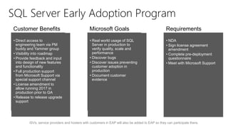 ISVs, service providers and hosters with customers in EAP will also be added to EAP so they can participate there.
• Direct access to
engineering team via PM
buddy and Yammer group
• Visibility into roadmap
• Provide feedback and input
into design of new features
and functionality
• Full production support
from Microsoft Support via
special support channel
• License amendment to
allow running 2017 in
production prior to GA
• Release to release upgrade
support
• Real world usage of SQL
Server in production to
verify quality, scale and
performance
• Discover bugs
• Discover issues preventing
customer adoption in
production
• Document customer
evidence
• NDA
• Sign license agreement
amendment
• Complete pre-deployment
questionnaire
• Meet with Microsoft Support
Customer Benefits Microsoft Goals Requirements
SQL Server Early Adoption Program
 